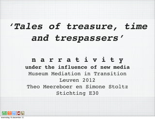 ‘Tales of treasure, time
          and trespassers’

                            n a r r a t i v i t y
                          under the influence of new media
                           Museum Mediation in Transition
                                     Leuven 2012
                          Theo Meereboer en Simone Stoltz
                                    Stichting E30



woensdag 19 december 12
 