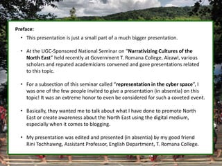 Preface:
• This presentation is just a small part of a much bigger presentation.
• At the UGC-Sponsored National Seminar on “Narrativizing Cultures of the
North East” held recently at Government T. Romana College, Aizawl, various
scholars and reputed academicians convened and gave presentations related
to this topic.
• For a subsection of this seminar called “representation in the cyber space”, I
was one of the few people invited to give a presentation (in absentia) on this
topic! It was an extreme honor to even be considered for such a coveted event.
• Basically, they wanted me to talk about what I have done to promote North
East or create awareness about the North East using the digital medium,
especially when it comes to blogging.
• My presentation was edited and presented (in absentia) by my good friend
Rini Tochhawng, Assistant Professor, English Department, T. Romana College.
 