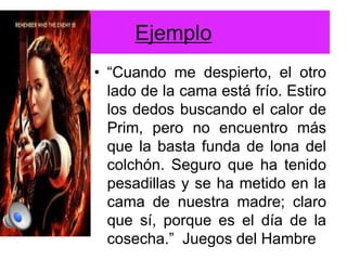 Ejemplo
• “Cuando me despierto, el otro
lado de la cama está frío. Estiro
los dedos buscando el calor de
Prim, pero no encuentro más
que la basta funda de lona del
colchón. Seguro que ha tenido
pesadillas y se ha metido en la
cama de nuestra madre; claro
que sí, porque es el día de la
cosecha.” Juegos del Hambre
 
