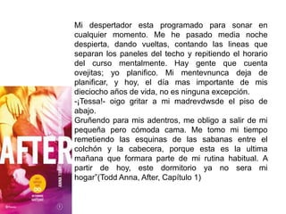 Mi despertador esta programado para sonar en
cualquier momento. Me he pasado media noche
despierta, dando vueltas, contando las lineas que
separan los paneles del techo y repitiendo el horario
del curso mentalmente. Hay gente que cuenta
ovejitas; yo planifico. Mi mentevnunca deja de
planificar, y hoy, el día mas importante de mis
dieciocho años de vida, no es ninguna excepción.
-¡Tessa!- oigo gritar a mi madrevdwsde el piso de
abajo.
Gruñendo para mis adentros, me obligo a salir de mi
pequeña pero cómoda cama. Me tomo mi tiempo
remetiendo las esquinas de las sabanas entre el
colchón y la cabecera, porque esta es la ultima
mañana que formara parte de mi rutina habitual. A
partir de hoy, este dormitorio ya no sera mi
hogar”(Todd Anna, After, Capítulo 1)
 