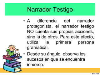 Narrador Testigo
• A diferencia del narrador
protagonista, el narrador testigo
NO cuenta sus propias acciones,
sino la de otros. Para este efecto,
utiliza la primera persona
gramatical.
• Desde su ángulo, observa los
sucesos en que se encuentra
inmerso.
 