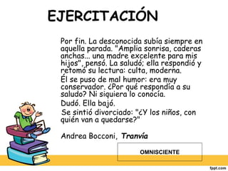 EJERCITACIÓN
Por fin. La desconocida subía siempre en
aquella parada. "Amplia sonrisa, caderas
anchas... una madre excelente para mis
hijos", pensó. La saludó; ella respondió y
retomó su lectura: culta, moderna.
Él se puso de mal humor: era muy
conservador. ¿Por qué respondía a su
saludo? Ni siquiera lo conocía.
Dudó. Ella bajó.
Se sintió divorciado: "¿Y los niños, con
quién van a quedarse?"
Andrea Bocconi, Tranvía
OMNISCIENTE
 