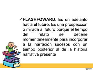 FLASHFOWARD. Es un adelanto
hacia el futuro. Es una prospección
o mirada al futuro porque el tiempo
del relato se detiene
momentáneamente para incorporar
a la narración sucesos con un
tiempo posterior al de la historia
narrativa presente
 