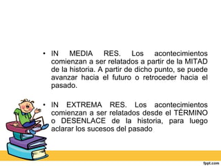 • IN MEDIA RES. Los acontecimientos
comienzan a ser relatados a partir de la MITAD
de la historia. A partir de dicho punto, se puede
avanzar hacia el futuro o retroceder hacia el
pasado.
• IN EXTREMA RES. Los acontecimientos
comienzan a ser relatados desde el TÉRMINO
o DESENLACE de la historia, para luego
aclarar los sucesos del pasado
 