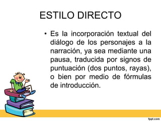 ESTILO DIRECTO
• Es la incorporación textual del
diálogo de los personajes a la
narración, ya sea mediante una
pausa, traducida por signos de
puntuación (dos puntos, rayas),
o bien por medio de fórmulas
de introducción.
 