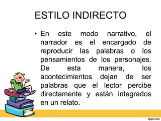 ESTILO INDIRECTO
• En este modo narrativo, el
narrador es el encargado de
reproducir las palabras o los
pensamientos de los personajes.
De esta manera, los
acontecimientos dejan de ser
palabras que el lector percibe
directamente y están integrados
en un relato.
 