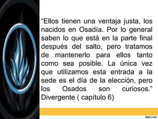 “Ellos tienen una ventaja justa, los
nacidos en Osadía. Por lo general
saben lo que está en la parte final
después del salto, pero tratamos
de mantenerlo para ellos tanto
como sea posible. La única vez
que utilizamos esta entrada a la
sede es el día de la elección, pero
los Osados son curiosos.”
Divergente ( capítulo 6)
 