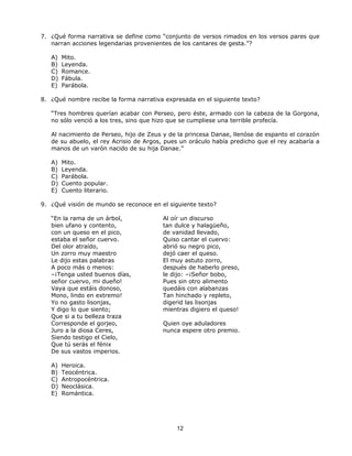 7. ¿Qué forma narrativa se define como “conjunto de versos rimados en los versos pares que
   narran acciones legendarias provenientes de los cantares de gesta.”?

   A)   Mito.
   B)   Leyenda.
   C)   Romance.
   D)   Fábula.
   E)   Parábola.

8. ¿Qué nombre recibe la forma narrativa expresada en el siguiente texto?

   “Tres hombres querían acabar con Perseo, pero éste, armado con la cabeza de la Gorgona,
   no sólo venció a los tres, sino que hizo que se cumpliese una terrible profecía.

   Al nacimiento de Perseo, hijo de Zeus y de la princesa Danae, llenóse de espanto el corazón
   de su abuelo, el rey Acrisio de Argos, pues un oráculo había predicho que el rey acabaría a
   manos de un varón nacido de su hija Danae.”

   A)   Mito.
   B)   Leyenda.
   C)   Parábola.
   D)   Cuento popular.
   E)   Cuento literario.

9. ¿Qué visión de mundo se reconoce en el siguiente texto?

   “En la rama de un árbol,             Al oír un discurso
   bien ufano y contento,               tan dulce y halagüeño,
   con un queso en el pico,             de vanidad llevado,
   estaba el señor cuervo.              Quiso cantar el cuervo:
   Del olor atraído,                    abrió su negro pico,
   Un zorro muy maestro                 dejó caer el queso.
   Le dijo estas palabras               El muy astuto zorro,
   A poco más o menos:                  después de haberlo preso,
   –¡Tenga usted buenos días,           le dijo: –¡Señor bobo,
   señor cuervo, mi dueño!              Pues sin otro alimento
   Vaya que estáis donoso,              quedáis con alabanzas
   Mono, lindo en extremo!              Tan hinchado y repleto,
   Yo no gasto lisonjas,                digerid las lisonjas
   Y digo lo que siento;                mientras digiero el queso!
   Que si a tu belleza traza
   Corresponde el gorjeo,               Quien oye aduladores
   Juro a la diosa Ceres,               nunca espere otro premio.
   Siendo testigo el Cielo,
   Que tú serás el fénix
   De sus vastos imperios.

   A)   Heroica.
   B)   Teocéntrica.
   C)   Antropocéntrica.
   D)   Neoclásica.
   E)   Romántica.




                                             12
 