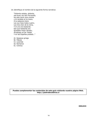 16. Identifique el nombre de la siguiente forma narrativa:

   “Doliente estaba, doliente,
   ese buen rey don Fernando;
   los pies tiene cara oriente
   y la candela en la mano.
   A la cabecera tiene
   Los sus hijos todos cuatro.
   Los tres eran de la reina,
   Y el uno era bastardo.
   Ese que bastardo era
   Quedaba mejor librado;
   Arzobispo es de Toledo
   Y en las Españas prelado…”

   A)   Epopeya griega
   B)   Fábula
   C)   Leyenda
   D)   Romance
   E)   Crónica




  Puedes complementar los contenidos de esta guía visitando nuestra página Web.
                           http://pedrodevaldivia.cl




                                                                         DSILE43




                                               14
 