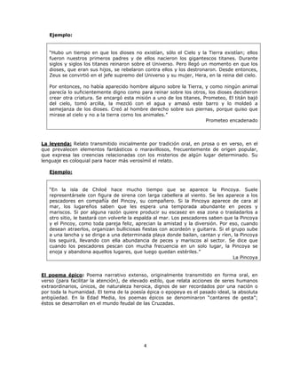 Ejemplo:


   “Hubo un tiempo en que los dioses no existían, sólo el Cielo y la Tierra existían; ellos
   fueron nuestros primeros padres y de ellos nacieron los gigantescos titanes. Durante
   siglos y siglos los titanes reinaron sobre el Universo. Pero llegó un momento en que los
   dioses, que eran sus hijos, se rebelaron contra ellos y los destronaron. Desde entonces,
   Zeus se convirtió en el jefe supremo del Universo y su mujer, Hera, en la reina del cielo.

   Por entonces, no había aparecido hombre alguno sobre la Tierra, y como ningún animal
   parecía lo suficientemente digno como para reinar sobre los otros, los dioses decidieron
   crear otra criatura. Se encargó esta misión a uno de los titanes, Prometeo, El titán bajó
   del cielo, tomó arcilla, la mezcló con el agua y amasó este barro y lo moldeó a
   semejanza de los dioses. Creó al hombre derecho sobre sus piernas, porque quiso que
   mirase al cielo y no a la tierra como los animales.”
                                                                      Prometeo encadenado




La leyenda: Relato transmitido inicialmente por tradición oral, en prosa o en verso, en el
que prevalecen elementos fantásticos o maravillosos, frecuentemente de origen popular,
que expresa las creencias relacionadas con los misterios de algún lugar determinado. Su
lenguaje es coloquial para hacer más verosímil el relato.

   Ejemplo:


   “En la isla de Chiloé hace mucho tiempo que se aparece la Pincoya. Suele
   representársele con figura de sirena con larga cabellera al viento. Se les aparece a los
   pescadores en compañía del Pincoy, su compañero. Si la Pincoya aparece de cara al
   mar, los lugareños saben que les espera una temporada abundante en peces y
   mariscos. Si por alguna razón quiere producir su escasez en esa zona o trasladarlos a
   otro sitio, le bastará con volverle la espalda al mar. Los pescadores saben que la Pincoya
   y el Pincoy, como toda pareja feliz, aprecian la amistad y la diversión. Por eso, cuando
   desean atraerlos, organizan bulliciosas fiestas con acordeón y guitarra. Si el grupo sube
   a una lancha y se dirige a una determinada playa donde bailan, cantan y ríen, la Pincoya
   los seguirá, llevando con ella abundancia de peces y mariscos al sector. Se dice que
   cuando los pescadores pescan con mucha frecuencia en un solo lugar, la Pincoya se
   enoja y abandona aquellos lugares, que luego quedan estériles.”
                                                                                   La Pincoya


El poema épico: Poema narrativo extenso, originalmente transmitido en forma oral, en
verso (para facilitar la atención), de elevado estilo, que relata acciones de seres humanos
extraordinarios, únicos, de naturaleza heroica, dignos de ser recordados por una nación o
por toda la humanidad. El tema de la poesía épica o epopeya es el pasado ideal, la absoluta
antigüedad. En la Edad Media, los poemas épicos se denominaron “cantares de gesta”;
éstos se desarrollan en el mundo feudal de las Cruzadas.




                                           4
 
