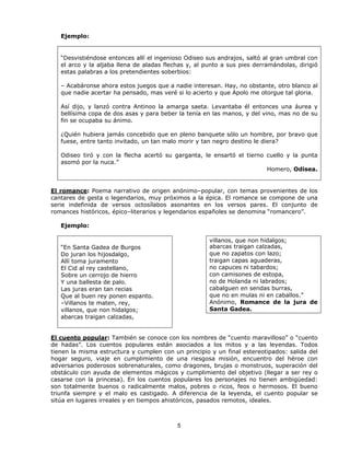 Ejemplo:


   “Desvistiéndose entonces allí el ingenioso Odiseo sus andrajos, saltó al gran umbral con
   el arco y la aljaba llena de aladas flechas y, al punto a sus pies derramándolas, dirigió
   estas palabras a los pretendientes soberbios:

   – Acabáronse ahora estos juegos que a nadie interesan. Hay, no obstante, otro blanco al
   que nadie acertar ha pensado, mas veré si lo acierto y que Apolo me otorgue tal gloria.

   Así dijo, y lanzó contra Antinoo la amarga saeta. Levantaba él entonces una áurea y
   bellísima copa de dos asas y para beber la tenía en las manos, y del vino, mas no de su
   fin se ocupaba su ánimo.

   ¿Quién hubiera jamás concebido que en pleno banquete sólo un hombre, por bravo que
   fuese, entre tanto invitado, un tan malo morir y tan negro destino le diera?

   Odiseo tiró y con la flecha acertó su garganta, le ensartó el tierno cuello y la punta
   asomó por la nuca.”
                                                                        Homero, Odisea.


El romance: Poema narrativo de origen anónimo–popular, con temas provenientes de los
cantares de gesta o legendarios, muy próximos a la épica. El romance se compone de una
serie indefinida de versos octosílabos asonantes en los versos pares. El conjunto de
romances históricos, épico–literarios y legendarios españoles se denomina “romancero”.

   Ejemplo:

                                                      villanos, que non hidalgos;
   “En Santa Gadea de Burgos                          abarcas traigan calzadas,
   Do juran los hijosdalgo,                           que no zapatos con lazo;
   Allí toma juramento                                traigan capas aguaderas,
   El Cid al rey castellano,                          no capuces ni tabardos;
   Sobre un cerrojo de hierro                         con camisones de estopa,
   Y una ballesta de palo.                            no de Holanda ni labrados;
   Las juras eran tan recias                          cabalguen en sendas burras,
   Que al buen rey ponen espanto.                     que no en mulas ni en caballos.”
   –Villanos te maten, rey,                           Anónimo, Romance de la jura de
   villanos, que non hidalgos;                        Santa Gadea.
   abarcas traigan calzadas,


El cuento popular: También se conoce con los nombres de “cuento maravilloso” o “cuento
de hadas”. Los cuentos populares están asociados a los mitos y a las leyendas. Todos
tienen la misma estructura y cumplen con un principio y un final estereotipados: salida del
hogar seguro, viaje en cumplimiento de una riesgosa misión, encuentro del héroe con
adversarios poderosos sobrenaturales, como dragones, brujas o monstruos, superación del
obstáculo con ayuda de elementos mágicos y cumplimiento del objetivo (llegar a ser rey o
casarse con la princesa). En los cuentos populares los personajes no tienen ambigüedad:
son totalmente buenos o radicalmente malos, pobres o ricos, feos o hermosos. El bueno
triunfa siempre y el malo es castigado. A diferencia de la leyenda, el cuento popular se
sitúa en lugares irreales y en tiempos ahistóricos, pasados remotos, ideales.



                                           5
 