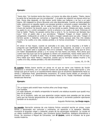 Ejemplo:


   “Jesús dijo: “Un hombre tenía dos hijos y el menor de ellos dijo al padre: “Padre, dame
   la parte de la hacienda que me corresponde”. Y el padre les repartió sus bienes entre los
   dos. Pocos días después, el hijo menor juntó todos sus haberes y se fue a un país
   lejano. Allí malgastó su dinero llevando una vida desordenada. Cuando ya había gastado
   todo, sobrevino en aquella región una escasez grande y comenzó a pasar necesidad. Se
   dijo: “¡Cuántos asalariados de mi padre tienen pan de sobra, mientras yo aquí me
   muero de hambre! Se levantó, pues, y se fue donde su padre. Estaba aún lejos, cuando
   su padre lo vio y sintió compasión; corrió a echarse a su cuello y lo besó. Entonces el
   hijo le habló: “Padre, he pecado contra Dios y ante ti. Ya no merezco ser llamado hijo
   tuyo.” Pero el padre dijo a sus servidores: “¡Rápido! Traigan el mejor vestido y
   pónganselo. Colóquenle un anillo en el dedo y traigan calzado para sus pies. Traigan el
   ternero gordo y mátenlo; comamos y hagamos fiesta, porque este hijo mío estaba
   muerto y ha vuelto a la vida; estaba perdido y lo hemos encontrado.” Y comenzaron la
   fiesta.

   Al volver el hijo mayor, cuando se acercaba a la casa, oyó la orquesta y el baile y
   preguntó qué significaba todo aquello. Al conocer la respuesta, se enojó y no quiso
   entrar. Su padre salió a suplicarle. Pero él le contestó: “Hace tantos años que te sirvo
   sin haber desobedecido jamás y a mí nunca me has hecho una fiesta. Pero ahora que
   vuelve ese hijo tuyo que se ha gastado tu dinero con prostitutas, haces matar para él el
   ternero gordo.” El padre le dijo: “Hijo, tú estás siempre conmigo y todo lo mío es tuyo.
   Pero había que hacer fiesta y alegrarse, puesto que tu hermano estaba muerto y ha
   vuelto a la vida, estaba perdido y ha sido encontrado.”
                                                                          Lucas, 15, 11–36.


El cuento: Relato breve escrito en prosa en el que se narra una historia de ficción
(fantástica o verosímil), con un reducido número de personajes, escasa descripción y una
intriga que gira en torno a un acontecimiento básico que se encamina rápidamente hacia su
clímax y desenlace final, generalmente sorpresivo. El cuento excita desde un principio la
atención del lector y la mantiene continuamente hasta el fin. Puede manifestar variadas
tendencias literarias.

   Ejemplo:


   “En un lejano país existió hace muchos años una Oveja negra.
   Fue fusilada.
   Un siglo después, el rebaño arrepentido le levantó una estatua ecuestre que quedó muy
   bien en el parque.
   Así, en lo sucesivo, cada vez que aparecían ovejas negras eran pasadas por las armas
   para que las futuras generaciones de ovejas comunes y corrientes pudieran ejercitarse
   también en la escultura.”
                                                    Augusto Monterroso, La Oveja negra.


La novela: Narración extensa de una historia ficticia verosímil escrita en prosa, cuyos
temas y personajes son comunes y ordinarios, en oposición a la epopeya. Además,
incorpora el lenguaje vulgar y coloquial, propio de los personajes cotidianos. La novela es
un relato multiforme y abarcador, que incorpora textos filosóficos, dialógico–dramáticos o
líricos. Se reconoce a Miguel de Cervantes, con El Quijote, como el iniciador de la gran
novela moderna.
                                           7
 
