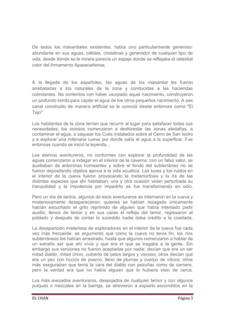 De todos los manantiales existentes, había uno particularmente generoso:
abundante en sus aguas, cálidas, cristalinas y generador de cualquier tipo de
vida, desde donde se le mirara parecía un espejo donde se reflejaba el celestial
color del firmamento Apaseoaltense.


A la llegada de los españoles, las aguas de los manantial les fueron
arrebatadas a los naturales de la zona y conducidas a las haciendas
colindantes. No contentos con haber usurpado aquel nacimiento, construyeron
un profundo bordo,para captar el agua de los otros pequeños nacimiento. A ese
canal construido de manera artificial se le conoció desde entonces como "El
Tajo"

Los habitantes de la zona tenían que recurrir al lugar para satisfacer todas sus
necesidades; los ociosos comenzaron a desforestar las zonas aledañas, a
contaminar el agua, a saquear los Cués instalados sobre el Cerro de San Isidro
y a explorar una milenaria cueva por donde salía el agua a la superficie. Fue
entonces cuando se inició la leyenda...

Los eternos aventureros, no conformes con explorar la profundidad de las
aguas comenzaron a indagar en el interior de la caverna; con un falso valor, se
auxiliaban de antorchas humeantes y sobre el fondo del subterráneo río se
fueron depositando objetos ajenos a la vida acuática. Las luces y los ruidos en
el interior de la cueva fueron provocando la metamorfosis y la ira de las
distintas especies que ahí habitaban; una y otra ocasión veían perturbada su
tranquilidad y la impotencia por impedirlo se fue transformando en odio.

Pero un día de tantos, algunos de esos aventureros se internaron en la cueva y
misteriosamente desaparecieron: quienes se habían rezagado únicamente
habían escuchado el grito reprimido de alguien que había intentado pedir
auxilio; llenos de temor y en sus caras el reflejo del terror, regresaron al
poblado y después de contar lo sucedido nadie daba crédito a la coartada.

La desaparición misteriosa de exploradores en el interior de la cueva fue cada
vez más frecuente: se argumentó que como la cueva no tenía fin, los ríos
subterráneos los habían arrastrado, hasta que algunos comenzaron a hablar de
un extraño ser que ahí vivía y que era el que se tragaba a la gente. Sin
embargo sus versiones no fueron aceptadas por nadie: decían que era un ser
mitad diablo, mitad chivo, cubierto de pelos largos y viscoso; otros decían que
era un pez con hocico de puerco, lleno de plumas y cuerpo de víbora; otros
más aseguraban que tenía la cara del diablo con pezuñas como de carnero,
pero la verdad era que no había alguien que lo hubiera visto de cerca.

Los más avezados aventureros, despojados de cualquier temor y con algunos
pulques o mezcales en la barriga, se atrevieron a espiarlo escondidos en la

EL CHAN                                                                 Página 3
 
