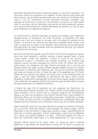 oscuridad. Después de muchas noches de espera, un día por fin apareció. Los
tres que lo vieron no coincidían en su aspecto: el más viejo de todos decía que
tenía cuernos, que se había sentado sobre una roca cercana a la entrada de la
cueva y con un instrumento musical entonaba hermosas melodías; que
después se montó en un unicornio y se introdujo a la cueva y no había salido
más. El más joven de los indiscretos, dijo que el ser tenía apariencia humana
de la cintura hacia arriba pero cubierto totalmente de cabello y en vez de pies,
tenía tentáculos con cabeza de serpiente.


La contaminación y deterioro del lugar, los pleitos por el agua y las misteriosas
desapariciones se sucedieron con más frecuencia. El sacerdote del lugar
acudió una y otra vez a rezar en el lugar, pero sin impedir la barbarie de los
ociosos. Un anciano de cerca de cien años que manifestó haber nacido en el
lugar, al igual que su padre y sus abuelos, narró entonces lo que generación
tras generación se había heredado entre los pobladores del lugar con relación
al antropomorfo personaje.

Decía por principio de cuentas, que "El Chan" no se comía a la gente por gusto,
decía que solo castigaba a quienes acudían a aquel sagrado lugar a hacer
"cosas malas", cosas que pudieran ir contra la moral de los vecinos, a
contaminar el agua y a sacrificar los animales acuáticos. Las crónicas más
antiguas decían que ese manantial se conocía como "El charco del mono",
quizá porque los indígenas del lugar habían sumergido ahí a uno de sus
grandes dioses del agua o porque desde aquellos lejanos tiempos ya habían
descubierto la existencia del misterioso ser. Uno de los primeros sacerdotes
que pasó por Apaseo el Alto a finales del siglo XVI aseguraba que "El Chan"
había sido una persona que alguna vez había vivido en las inmediaciones del
lugar y que por haber maldecido la abundancia del agua, había muerto
ahogado y condenado a salvaguardar la pureza de sus aguas. Sugirió entonces
a los habitantes del pequeño villorrio que echaran agua bendita sobre el cauce
de aquel nacimiento y el maleficio terminaría...

A finales del siglo XIX el quimérico ser aún aparecía con frecuencia. Un
sacerdote recién llegado al pueblo, fue invitado a bañar en las cálidas aguas de
aquel vertedero y se le ocurrió lavar su mugroso sayal en las transparentes
aguas y por poco se convierte en una víctima más del Chan, quien molesto no
distinguía oficios, así se tratara santiguados personajes. Arrepentido el clérigo
por su falta, se quiso convertir en guardián del sitio que consideraba había sido
sagrado para los miembros de la milenaria cultura que ahí se había asentado.

Aquel sacerdote creyó que con agua bendita se acabaría el embrujo del lugar;
fue a su ermita, tomó sus hábitos y otras vituallas. De vuelta al lugar, rezó la
Magníficat y tres Ave María y arrojó agua bendita al lugar, repentinamente se
dejó caer un enorme aguacero, muchos relámpagos y rayos que se reflejaban
en el agua, los coyotes aullaban a lo lejos... Conforme pasaron los días, el
agua fue mermando hasta llegar a su total desaparición, El Tajó se secó...

Algunos metros dentro de la cueva, sobre un charco de lodo y material
gelatinoso y mal oliente fue encontrado el cuerpo de "El Chan"; un grupo de

EL CHAN                                                                  Página 4
 