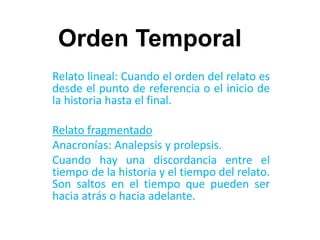 Orden Temporal
Relato lineal: Cuando el orden del relato es
desde el punto de referencia o el inicio de
la historia hasta el final.
Relato fragmentado
Anacronías: Analepsis y prolepsis.
Cuando hay una discordancia entre el
tiempo de la historia y el tiempo del relato.
Son saltos en el tiempo que pueden ser
hacia atrás o hacia adelante.
 