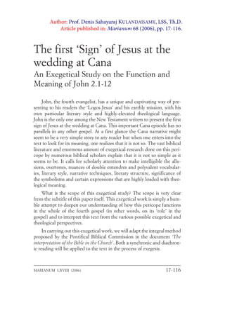 The first ‘Sign’ of Jesus at the
wedding at Cana
An Exegetical Study on the Function and
Meaning of John 2.1-12
John, the fourth evangelist, has a unique and captivating way of pre-
senting to his readers the ‘Logos-Jesus’ and his earthly mission, with his
own particular literary style and highly-elevated theological language.
John is the only one among the New Testament writers to present the first
sign of Jesus at the wedding at Cana. This important Cana episode has no
parallels in any other gospel. At a first glance the Cana narrative might
seem to be a very simple story to any reader but when one enters into the
text to look for its meaning, one realizes that it is not so. The vast biblical
literature and enormous amount of exegetical research done on this peri-
cope by numerous biblical scholars explain that it is not so simple as it
seems to be. It calls for scholarly attention to make intelligible the allu-
sions, overtones, nuances of double entendres and polyvalent vocabular-
ies, literary style, narrative techniques, literary structure, significance of
the symbolisms and certain expressions that are highly loaded with theo-
logical meaning.
What is the scope of this exegetical study? The scope is very clear
from the subtitle of this paper itself. This exegetical work is simply a hum-
ble attempt to deepen our understanding of how this pericope functions
in the whole of the fourth gospel (in other words, on its ‘role’ in the
gospel) and to interpret this text from the various possible exegetical and
theological perspectives.
In carrying out this exegetical work, we will adapt the integral method
proposed by the Pontifical Biblical Commission in the document ‘The
interpretation of the Bible in the Church’. Both a synchronic and diachron-
ic reading will be applied to the text in the process of exegesis.
MARIANUM LXVIII (2006) 17-116
Author: Prof. Denis Sahayaraj KULANDAISAMY, LSS, Th.D.
Article published in: Marianum 68 (2006), pp. 17-116.
 