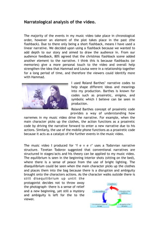 Narratological analysis of the video.
The majority of the events in my music video take place in chronological
order, however an element of the plot takes place in the past (the
flashback). Due to there only being a short flashback, means I have used a
linear narrative. We decided upon using a flashback because we wanted to
add depth to our story and aimed to draw the audience in. From our
audience feedback, 80% agreed that the christmas flashback scene added
another element to the narrative. I think this is because flashbacks (or
memories) give a more personal touch to the video and overall help
strengthen the idea that Hammad and Louisa were in a relationship together
for a long period of time, and therefore the viewers could identify more
with Hammad.
I used Roland Barthes’ narrative codes to
help shape different ideas and meanings
into my production. Barthes is known for
codes such as proairetic, enigma, and
symbolic which I believe can be seen in
production.
Roland Barthes concept of proairetic code
provides a way of understanding how
narremes in my music video drive the narrative. For example, when the
main character picks up the clothes, the action functions as a proairetic
code by driving the narrative forward to enter a new narrative due to his
actions. Similarly, the use of the mobile phone functions as a proairetic code
because it acts as a catalyst of the further events in the music video.
The music video I produced for ‘f e v e r’ uses a Todorvian narrative
structure. Tzvetan Todorov suggested that conventional narratives are
structured in stages/acts and his theory can be applied to my music video.
The equilibrium is seen in the beginning interior shots (sitting on the bed),
where there is a sense of peace from the use of bright lighting. The
disequilibrium could be seen when the main character picks up the clothes
and places them into the bag because there is a disruption and ambiguity
brought onto the characters actions. As the character walks outside there is
still disequilibrium up until the
protagonist decides not to throw away
the photograph- there is a sense of relief
and a new beginning, yet still a mystery
and ambiguity is left for the to the
viewer.
 