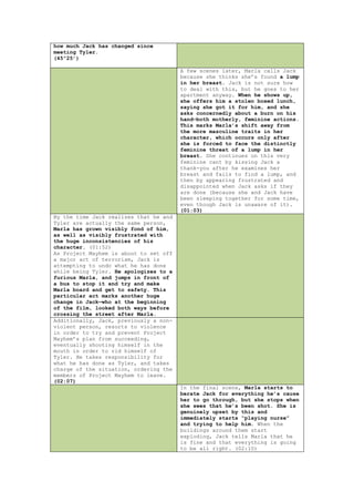 how much Jack has changed since
meeting Tyler.
(45”25’)

                                        A few scenes later, Marla calls Jack
                                        because she thinks she‟s found a lump
                                        in her breast. Jack is not sure how
                                        to deal with this, but he goes to her
                                        apartment anyway. When he shows up,
                                        she offers him a stolen boxed lunch,
                                        saying she got it for him, and she
                                        asks concernedly about a burn on his
                                        hand—both motherly, feminine actions.
                                        This marks Marla’s shift away from
                                        the more masculine traits in her
                                        character, which occurs only after
                                        she is forced to face the distinctly
                                        feminine threat of a lump in her
                                        breast. She continues on this very
                                        feminine cant by kissing Jack a
                                        thank-you after he examines her
                                        breast and fails to find a lump, and
                                        then by appearing frustrated and
                                        disappointed when Jack asks if they
                                        are done (because she and Jack have
                                        been sleeping together for some time,
                                        even though Jack is unaware of it).
                                        (01:03)
By the time Jack realizes that he and
Tyler are actually the same person,
Marla has grown visibly fond of him,
as well as visibly frustrated with
the huge inconsistencies of his
character. (01:52)
As Project Mayhem is about to set off
a major act of terrorism, Jack is
attempting to undo what he has done
while being Tyler. He apologizes to a
furious Marla, and jumps in front of
a bus to stop it and try and make
Marla board and get to safety. This
particular act marks another huge
change in Jack—who at the beginning
of the film, looked both ways before
crossing the street after Marla.
Additionally, Jack, previously a non-
violent person, resorts to violence
in order to try and prevent Project
Mayhem‟s plan from succeeding,
eventually shooting himself in the
mouth in order to rid himself of
Tyler. He takes responsibility for
what he has done as Tyler, and takes
charge of the situation, ordering the
members of Project Mayhem to leave.
(02:07)
                                        In the final scene, Marla starts to
                                        berate Jack for everything he’s cause
                                        her to go through, but she stops when
                                        she sees that he’s been shot. She is
                                        genuinely upset by this and
                                        immediately starts “playing nurse”
                                        and trying to help him. When the
                                        buildings around them start
                                        exploding, Jack tells Marla that he
                                        is fine and that everything is going
                                        to be all right. (02:10)
 