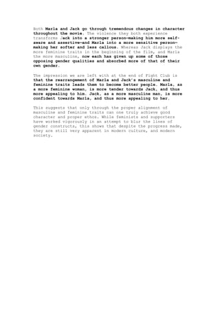 Both Marla and Jack go through tremendous changes in character
throughout the movie. The violence they both experience
transforms Jack into a stronger person—making him more self-
aware and assertive—and Marla into a more sensitive person—
making her softer and less callous. Whereas Jack displays the
more feminine traits in the beginning of the film, and Marla
the more masculine, now each has given up some of those
opposing gender qualities and absorbed more of that of their
own gender.

The impression we are left with at the end of Fight Club is
that the rearrangement of Marla and Jack’s masculine and
feminine traits leads them to become better people. Marla, as
a more feminine woman, is more tender towards Jack, and thus
more appealing to him. Jack, as a more masculine man, is more
confident towards Marla, and thus more appealing to her.

This suggests that only through the proper alignment of
masculine and feminine traits can one truly achieve good
character and proper ethos. While feminists and supporters
have worked vigorously in an attempt to blur the lines of
gender constructs, this shows that despite the progress made,
they are still very apparent in modern culture, and modern
society.
 