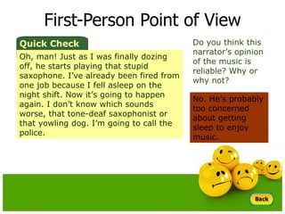 First-Person Point of View Do you think this narrator’s opinion of the music is reliable? Why or why not? No. He’s probably too concerned about getting sleep to enjoy music.  Quick Check Oh, man! Just as I was finally dozing off, he starts playing that stupid saxophone. I’ve already been fired from one job because I fell asleep on the night shift. Now it’s going to happen again. I don’t know which sounds worse, that tone-deaf saxophonist or that yowling dog. I’m going to call the police. 