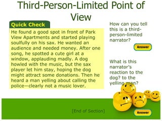 Third-Person-Limited Point of View How can you tell this is a third-person-limited narrator?  What is this narrator’s  reaction to the dog? to the yelling man? Quick Check He found a good spot in front of Park View Apartments and started playing soulfully on his sax. He wanted an audience and needed money. After one song, he spotted a cute girl at a window, applauding madly. A dog howled with the music, but the sax player let him stay, hoping the dog might attract some donations. Then he heard a man yelling about calling the police—clearly not a music lover. [End of Section] 