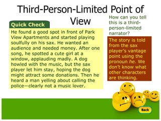Third-Person-Limited Point of View How can you tell this is a third-person-limited narrator? The story is told from the sax player’s vantage point using the pronoun  he.  We don’t know what other characters are thinking. Quick Check He found a good spot in front of Park View Apartments and started playing soulfully on his sax. He wanted an audience and needed money. After one song, he spotted a cute girl at a window, applauding madly. A dog howled with the music, but the sax player let him stay, hoping the dog might attract some donations. Then he heard a man yelling about calling the police—clearly not a music lover. 