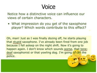 Voice Notice how a distinctive voice can influence our views of certain characters.  What impression do you get of the saxophone player? Which words contribute to this effect? [End of Section] Oh, man! Just as I was finally dozing off, he starts playing that stupid saxophone. I’ve already been fired from one job because I fell asleep on the night shift. Now it’s going to happen again. I don’t know which sounds worse, that tone-deaf saxophonist or that yowling dog. I’m going to call the police. 