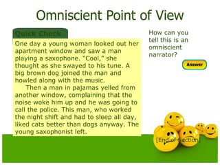 Omniscient Point of View How can you tell this is an omniscient narrator? Quick Check One day a young woman looked out her apartment window and saw a man playing a saxophone. “Cool,” she thought as she swayed to his tune. A big brown dog joined the man and howled along with the music. Then a man in pajamas yelled from another window, complaining that the noise woke him up and he was going to call the police. This man, who worked the night shift and had to sleep all day, liked cats better than dogs anyway. The young saxophonist left. [End of Section] 