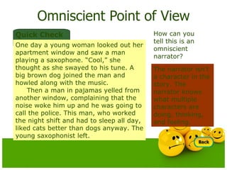 Omniscient Point of View The narrator isn’t a character in the story. The narrator knows what multiple characters are doing, thinking, and feeling.  How can you tell this is an omniscient narrator? Quick Check One day a young woman looked out her apartment window and saw a man playing a saxophone. “Cool,” she thought as she swayed to his tune. A big brown dog joined the man and howled along with the music. Then a man in pajamas yelled from another window, complaining that the noise woke him up and he was going to call the police. This man, who worked the night shift and had to sleep all day, liked cats better than dogs anyway. The young saxophonist left. 