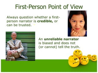 First-Person Point of View Always question whether a first-person narrator is  credible,  or can be trusted.  An  unreliable narrator  is biased and does not (or cannot) tell the truth. 