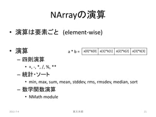 NArrayの演算
• 演算は要素ごと (element-wise)

• 演算                             a*b=    a[0]*b[0] a[1]*b[1] a[2]*b[2] a[3]*b[3]

      – 四則演算
           • +, -, *, /, %, **
      – 統計・ソート
           • min, max, sum, mean, stddev, rms, rmsdev, median, sort
      – 数学関数演算
           • NMath module

2011-7-4                          東大本郷                                         21
 