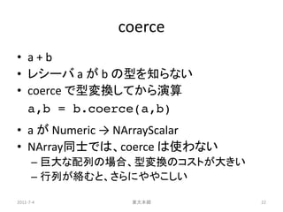 coerce
• a+b
• レシーバ a が b の型を知らない
• coerce で型変換してから演算
  a,b = b.coerce(a,b)
• a が Numeric → NArrayScalar
• NArray同士では、coerce は使わない
      – 巨大な配列の場合、型変換のコストが大きい
      – 行列が絡むと、さらにややこしい

2011-7-4        東大本郷           22
 
