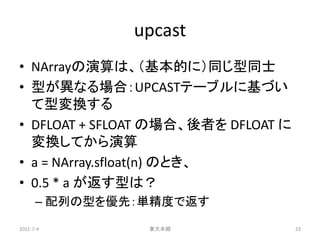 upcast
• NArrayの演算は、（基本的に）同じ型同士
• 型が異なる場合：UPCASTテーブルに基づい
  て型変換する
• DFLOAT + SFLOAT の場合、後者を DFLOAT に
  変換してから演算
• a = NArray.sfloat(n) のとき、
• 0.5 * a が返す型は？
      – 配列の型を優先：単精度で返す

2011-7-4        東大本郷                 23
 