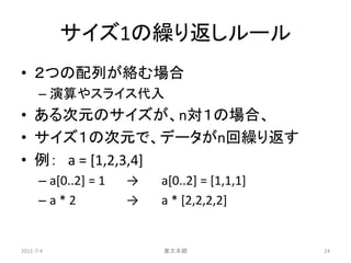 サイズ1の繰り返しルール
• ２つの配列が絡む場合
      – 演算やスライス代入
• ある次元のサイズが、n対１の場合、
• サイズ１の次元で、データがn回繰り返す
• 例： a = [1,2,3,4]
      – a[0..2] = 1   →   a[0..2] = [1,1,1]
      –a*2            →   a * [2,2,2,2]


2011-7-4                  東大本郷                24
 