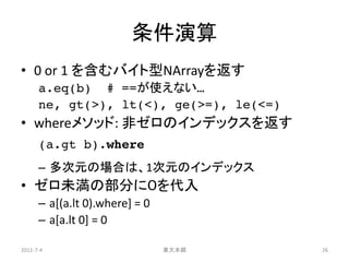 条件演算
• 0 or 1 を含むバイト型NArrayを返す
      a.eq(b) # ==が使えない…
      ne, gt(>), lt(<), ge(>=), le(<=)
• whereメソッド: 非ゼロのインデックスを返す
      (a.gt b).where
      – 多次元の場合は、1次元のインデックス
• ゼロ未満の部分に０を代入
      – a[(a.lt 0).where] = 0
      – a[a.lt 0] = 0

2011-7-4                        東大本郷     26
 