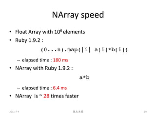 NArray speed
• Float Array with 106 elements
• Ruby 1.9.2 :
                (0...n).map{|i| a[i]*b[i]}
      – elapsed time : 180 ms
• NArray with Ruby 1.9.2 :
                                  a*b
      – elapsed time : 6.4 ms
• NArray is ~ 28 times faster

2011-7-4                        東大本郷         29
 