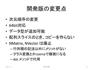 開発版の変更点
•   次元順序の変更
•   64bit対応
•   データ型が追加可能
•   配列スライスのとき、コピーを作らない
•   NMatrix, NVector は廃止
      – 行列積の記法以外にメリットがない
      – クラス変換とかcoerceで複雑になる
      – dot メソッドで代用
2011-7-4          東大本郷        35
 