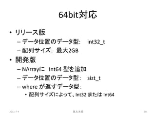 64bit対応
• リリース版
      – データ位置のデータ型:             int32_t
      – 配列サイズ: 最大2GB
• 開発版
      – NArrayに Int64 型を追加
      – データ位置のデータ型： sizt_t
      – where が返すデータ型：
           • 配列サイズによって、Int32 または Int64


2011-7-4                 東大本郷             38
 