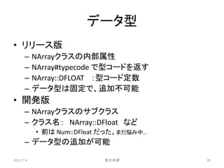 データ型
• リリース版
      –    NArrayクラスの内部属性
      –    NArray#typecode で型コードを返す
      –    NArray::DFLOAT ：型コード定数
      –    データ型は固定で、追加不可能
• 開発版
      – NArrayクラスのサブクラス
      – クラス名： NArray::DFloat など
           • 前は Num::DFloat だった。まだ悩み中…
      – データ型の追加が可能

2011-7-4                   東大本郷          39
 