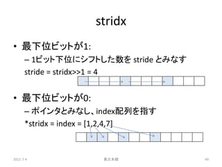stridx
• 最下位ビットが1:
      – 1ビット下位にシフトした数を stride とみなす
      stride = stridx>>1 = 4


• 最下位ビットが0:
      – ポインタとみなし、index配列を指す
      *stridx = index = [1,2,4,7]


2011-7-4              東大本郷           49
 