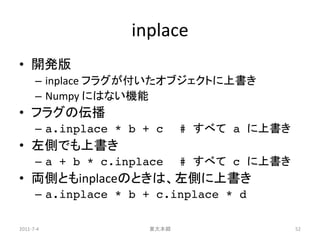 inplace
• 開発版
      – inplace フラグが付いたオブジェクトに上書き
      – Numpy にはない機能
• フラグの伝播
      – a.inplace * b + c    # すべて a に上書き
• 左側でも上書き
      – a + b * c.inplace    # すべて c に上書き
• 両側ともinplaceのときは、左側に上書き
      – a.inplace * b + c.inplace * d

2011-7-4              東大本郷                  52
 