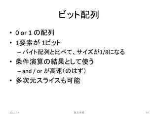 ビット配列
• 0 or 1 の配列
• 1要素が 1ビット
      – バイト配列と比べて、サイズが1/8になる
• 条件演算の結果として使う
      – and / or が高速（のはず）
• 多次元スライスも可能



2011-7-4             東大本郷      54
 