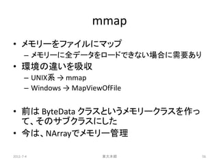 mmap
• メモリーをファイルにマップ
      – メモリーに全データをロードできない場合に需要あり
• 環境の違いを吸収
      – UNIX系 → mmap
      – Windows → MapViewOfFile


• 前は ByteData クラスというメモリークラスを作っ
  て、そのサブクラスにした
• 今は、NArrayでメモリー管理

2011-7-4                  東大本郷     56
 