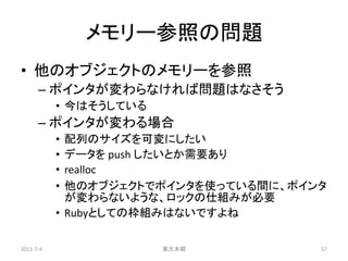 メモリー参照の問題
• 他のオブジェクトのメモリーを参照
      – ポインタが変わらなければ問題はなさそう
           • 今はそうしている
      – ポインタが変わる場合
           • 配列のサイズを可変にしたい
           • データを push したいとか需要あり
           • realloc
           • 他のオブジェクトでポインタを使っている間に、ポインタ
             が変わらないような、ロックの仕組みが必要
           • Rubyとしての枠組みはないですよね

2011-7-4                東大本郷          57
 