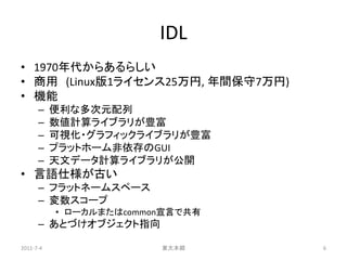 IDL
• 1970年代からあるらしい
• 商用 (Linux版1ライセンス25万円, 年間保守7万円)
• 機能
      –    便利な多次元配列
      –    数値計算ライブラリが豊富
      –    可視化・グラフィックライブラリが豊富
      –    プラットホーム非依存のGUI
      –    天文データ計算ライブラリが公開
• 言語仕様が古い
      – フラットネームスペース
      – 変数スコープ
           • ローカルまたはcommon宣言で共有
      – あとづけオブジェクト指向

2011-7-4                 東大本郷      6
 