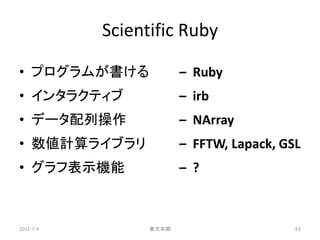 Scientific Ruby

• プログラムが書ける             – Ruby
• インタラクティブ              – irb
• データ配列操作               – NArray
• 数値計算ライブラリ             – FFTW, Lapack, GSL
• グラフ表示機能               – ?



2011-7-4         東大本郷                     63
 