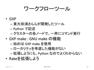 ワークフローツール
• GXP
      – 東大田浦さんらが開発したツール
      – Python で記述
      – クラスターの各ノードで、一斉にコマンド実行
• GXP make : GNU make の機能
      – 始めは GXP make を使用
      – ローカリティを考慮した機能がない
      – 拡張しようにも、Python なのでよくわからない
• Rakeを拡張しよう
2011-7-4          東大本郷              68
 