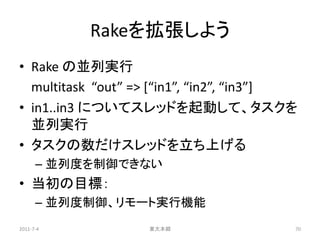 Rakeを拡張しよう
• Rake の並列実行
  multitask “out” => [“in1”, “in2”, “in3”]
• in1..in3 についてスレッドを起動して、タスクを
  並列実行
• タスクの数だけスレッドを立ち上げる
      – 並列度を制御できない
• 当初の目標：
      – 並列度制御、リモート実行機能
2011-7-4           東大本郷                  70
 