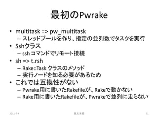 最初のPwrake
• multitask => pw_multitask
      – スレッドプールを作り、指定の並列数でタスクを実行
• Sshクラス
      – ssh コマンドでリモート接続
• sh => t.rsh
      – Rake::Task クラスのメソッド
      – 実行ノードを知る必要があるため
• これでは互換性がない
      – Pwrake用に書いたRakefileが、Rakeで動かない
      – Rake用に書いたRakefileが、Pwrakeで並列に走らない

2011-7-4              東大本郷              71
 
