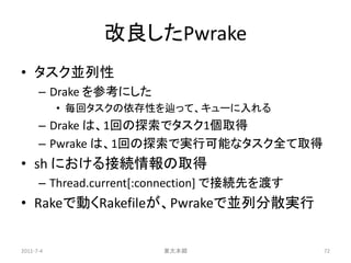 改良したPwrake
• タスク並列性
      – Drake を参考にした
           • 毎回タスクの依存性を辿って、キューに入れる
      – Drake は、1回の探索でタスク1個取得
      – Pwrake は、1回の探索で実行可能なタスク全て取得
• sh における接続情報の取得
      – Thread.current[:connection] で接続先を渡す
• Rakeで動くRakefileが、Pwrakeで並列分散実行


2011-7-4                東大本郷                  72
 